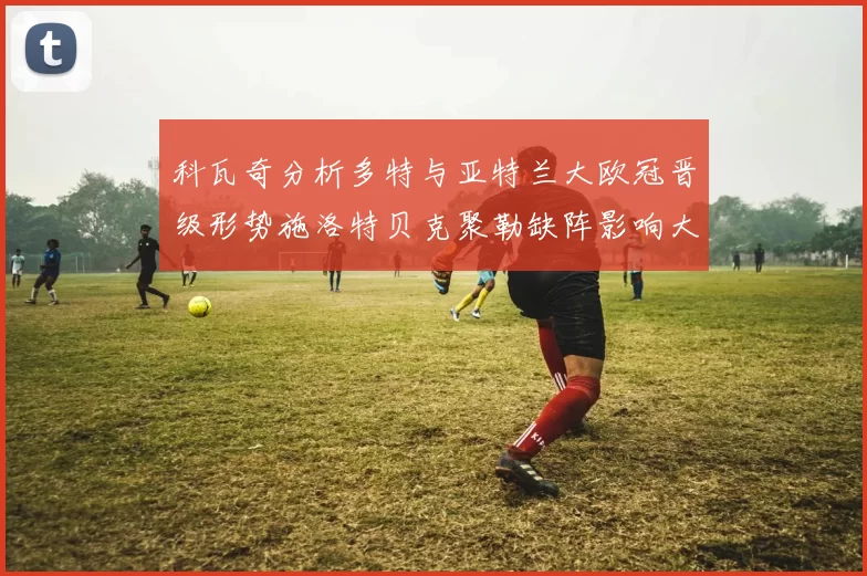 科瓦奇分析多特与亚特兰大欧冠晋级形势施洛特贝克聚勒缺阵影响大