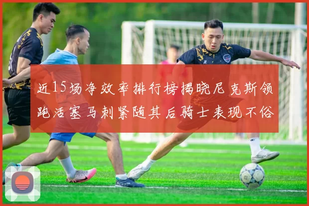 近15场净效率排行榜揭晓尼克斯领跑活塞马刺紧随其后骑士表现不俗