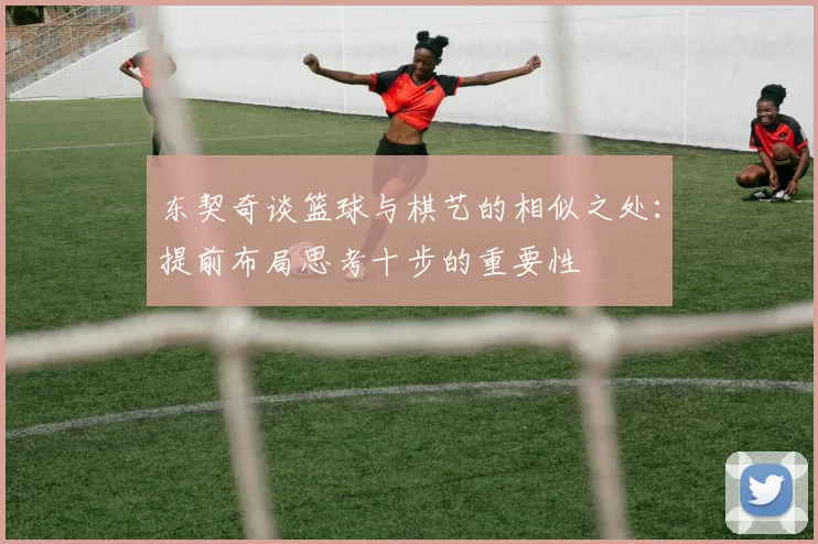 东契奇谈篮球与棋艺的相似之处：提前布局思考十步的重要性