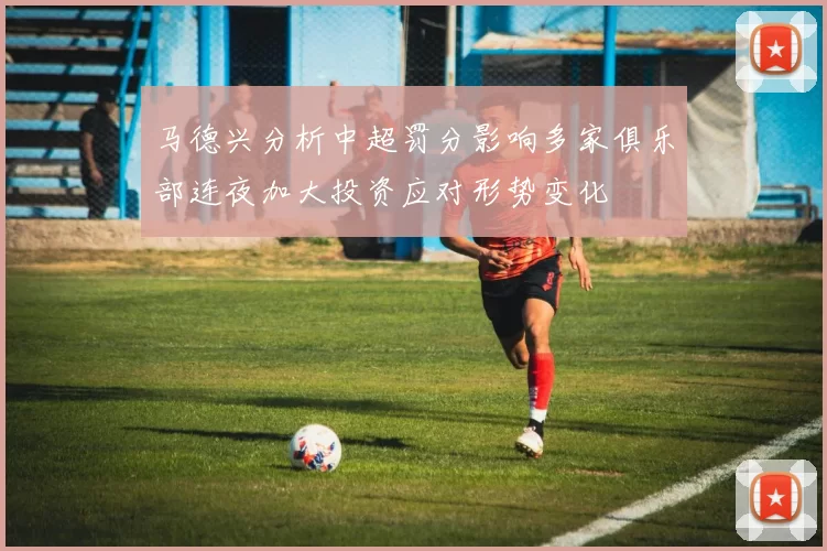 马德兴分析中超罚分影响多家俱乐部连夜加大投资应对形势变化