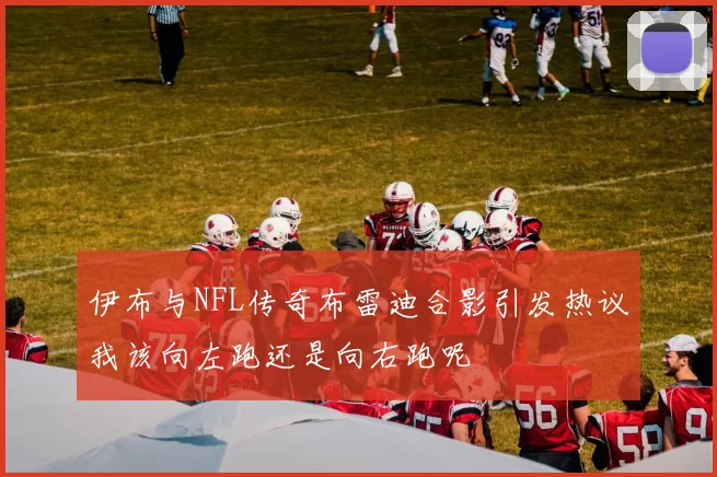 伊布与NFL传奇布雷迪合影引发热议我该向左跑还是向右跑呢