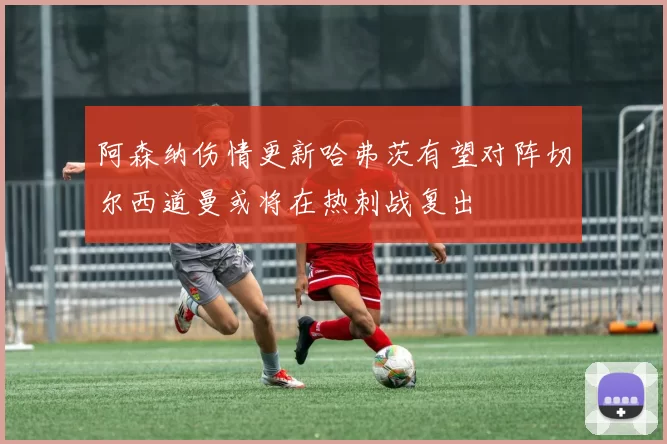 阿森纳伤情更新哈弗茨有望对阵切尔西道曼或将在热刺战复出