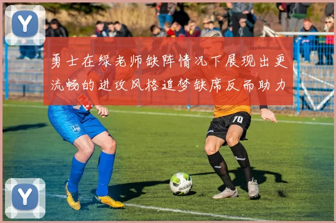 勇士在绿老师缺阵情况下展现出更流畅的进攻风格追梦缺席反而助力球队表现提升