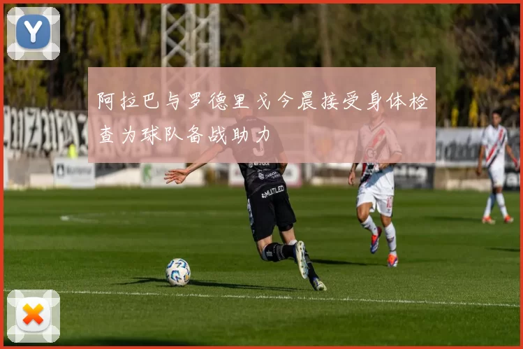 阿拉巴与罗德里戈今晨接受身体检查为球队备战助力