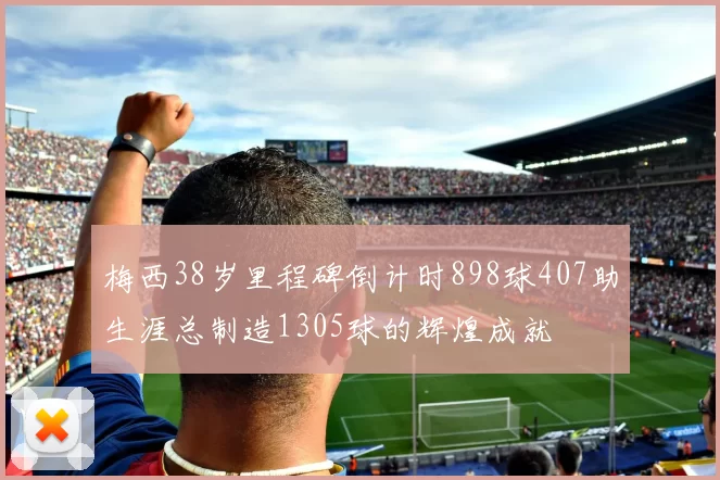 梅西38岁里程碑倒计时898球407助生涯总制造1305球的辉煌成就