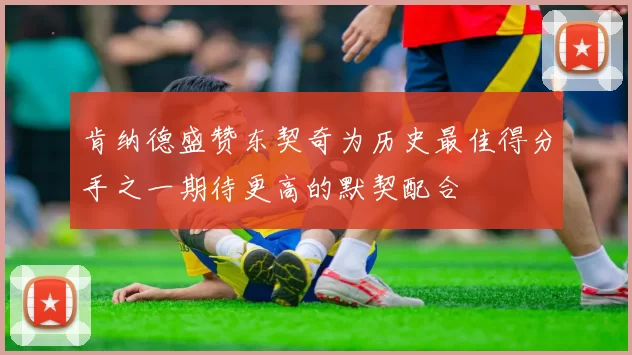 肯纳德盛赞东契奇为历史最佳得分手之一期待更高的默契配合