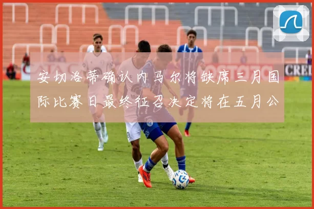 安切洛蒂确认内马尔将缺席三月国际比赛日最终征召决定将在五月公布