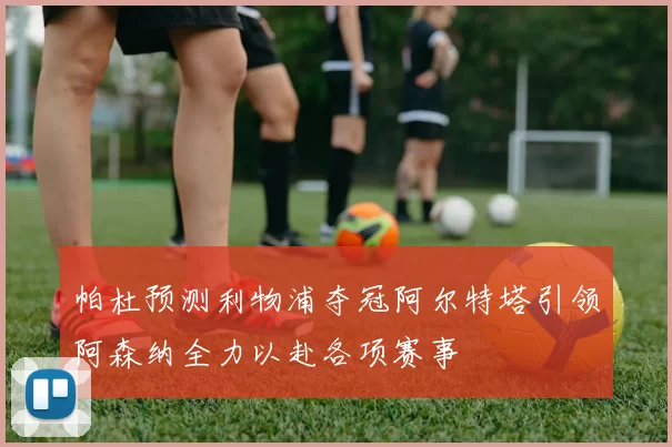 帕杜预测利物浦夺冠阿尔特塔引领阿森纳全力以赴各项赛事