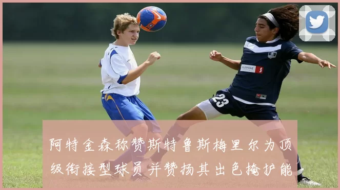 阿特金森称赞斯特鲁斯梅里尔为顶级衔接型球员并赞扬其出色掩护能力