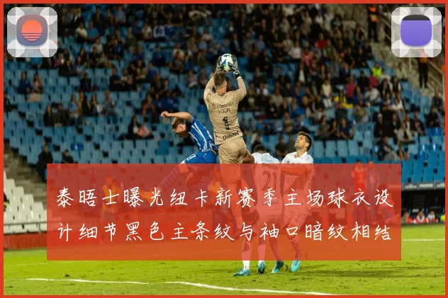 泰晤士曝光纽卡新赛季主场球衣设计细节黑色主条纹与袖口暗纹相结合