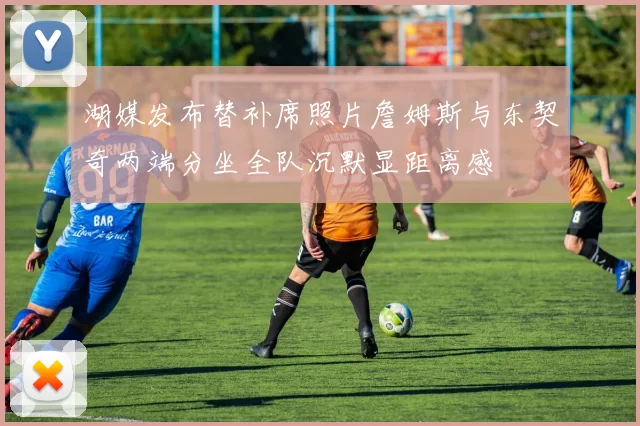 湖媒发布替补席照片詹姆斯与东契奇两端分坐全队沉默显距离感