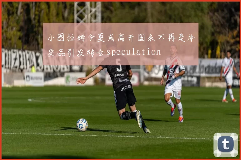 小图拉姆今夏或离开国米不再是非卖品引发转会speculation